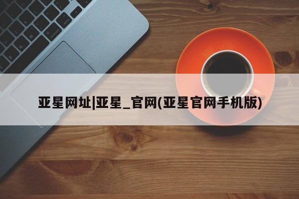 亚星手机版app 亚星代理网管理系统亚星网址|亚星_官网(亚星官网手机版)