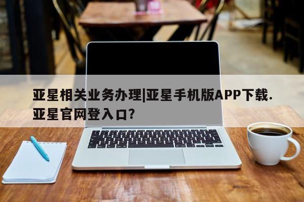 亚星手机版app 亚星代理网管理系统亚星相关业务办理|亚星手机版APP下载.亚星官网登入口？