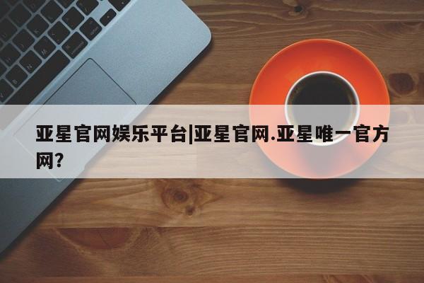 亚星手机版app 亚星代理网管理系统亚星官网娱乐平台|亚星官网.亚星唯一官方网？
