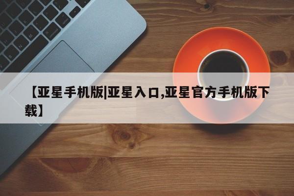 亚星手机版app 亚星代理网管理系统【亚星手机版|亚星入口,亚星官方手机版下载】