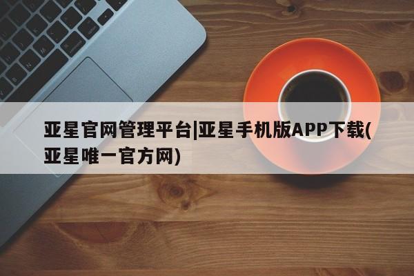 亚星手机版app 亚星代理网管理系统亚星官网管理平台|亚星手机版APP下载(亚星唯一官方网)
