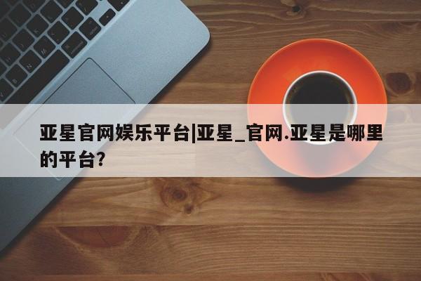 亚星手机版app 亚星代理网管理系统亚星官网娱乐平台|亚星_官网.亚星是哪里的平台？