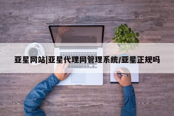 亚星手机版app 亚星代理网管理系统亚星网站|亚星代理网管理系统/亚星正规吗