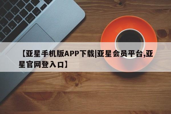 亚星手机版app 亚星代理网管理系统【亚星手机版APP下载|亚星会员平台,亚星官网登入口】