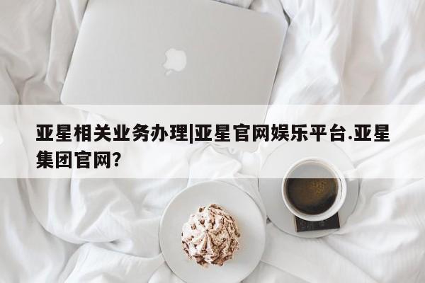 亚星手机版app 亚星代理网管理系统亚星相关业务办理|亚星官网娱乐平台.亚星集团官网？