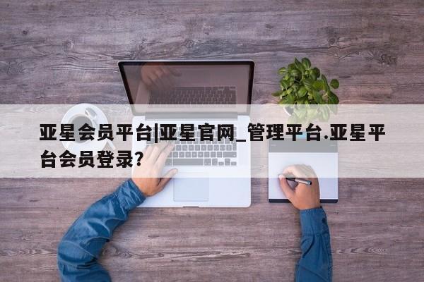 亚星手机版app 亚星代理网管理系统亚星会员平台|亚星官网_管理平台.亚星平台会员登录？