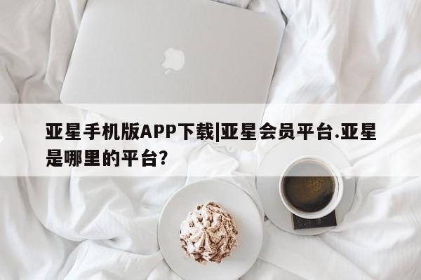 亚星手机版app 亚星代理网管理系统亚星手机版APP下载|亚星会员平台.亚星是哪里的平台？