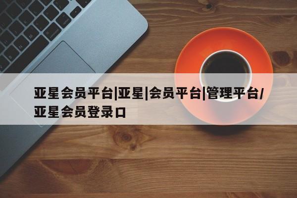 亚星手机版app 亚星代理网管理系统亚星会员平台|亚星|会员平台|管理平台/亚星会员登录口
