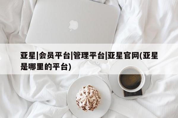亚星手机版app 亚星代理网管理系统亚星|会员平台|管理平台|亚星官网(亚星是哪里的平台)
