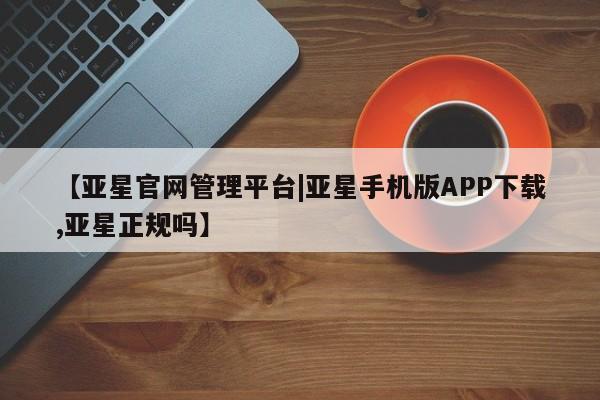 亚星手机版app 亚星代理网管理系统【亚星官网管理平台|亚星手机版APP下载,亚星正规吗】