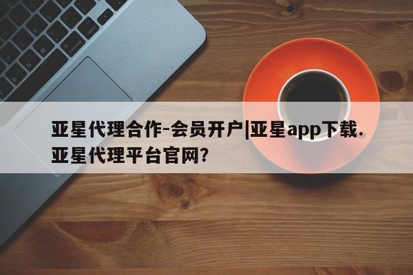 亚星手机版app 亚星代理网管理系统亚星代理合作-会员开户|亚星app下载.亚星代理平台官网？